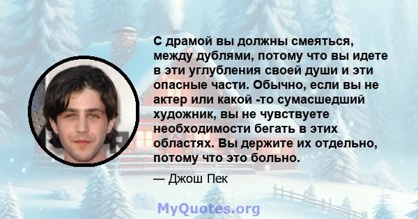 С драмой вы должны смеяться, между дублями, потому что вы идете в эти углубления своей души и эти опасные части. Обычно, если вы не актер или какой -то сумасшедший художник, вы не чувствуете необходимости бегать в этих