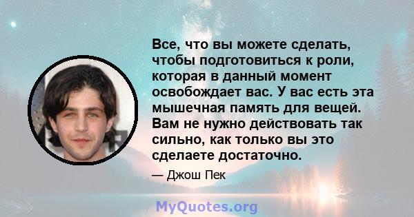 Все, что вы можете сделать, чтобы подготовиться к роли, которая в данный момент освобождает вас. У вас есть эта мышечная память для вещей. Вам не нужно действовать так сильно, как только вы это сделаете достаточно.