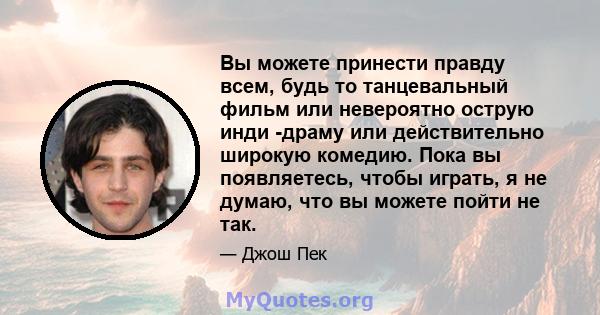 Вы можете принести правду всем, будь то танцевальный фильм или невероятно острую инди -драму или действительно широкую комедию. Пока вы появляетесь, чтобы играть, я не думаю, что вы можете пойти не так.