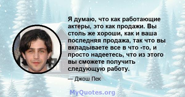 Я думаю, что как работающие актеры, это как продажи. Вы столь же хороши, как и ваша последняя продажа, так что вы вкладываете все в что -то, и просто надеетесь, что из этого вы сможете получить следующую работу.