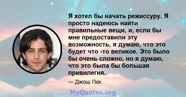 Я хотел бы начать режиссуру. Я просто надеюсь найти правильные вещи, и, если бы мне предоставили эту возможность, я думаю, что это будет что -то великое. Это было бы очень сложно, но я думаю, что это была бы большая