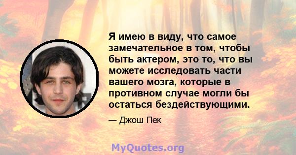 Я имею в виду, что самое замечательное в том, чтобы быть актером, это то, что вы можете исследовать части вашего мозга, которые в противном случае могли бы остаться бездействующими.