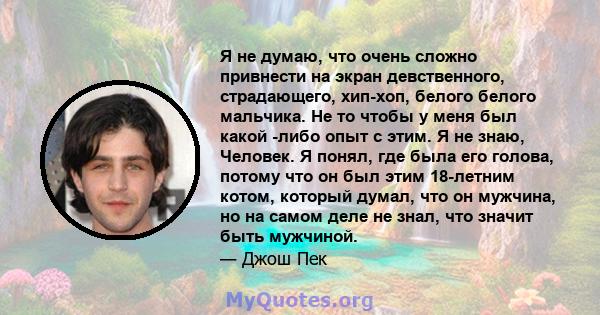 Я не думаю, что очень сложно привнести на экран девственного, страдающего, хип-хоп, белого белого мальчика. Не то чтобы у меня был какой -либо опыт с этим. Я не знаю, Человек. Я понял, где была его голова, потому что он 