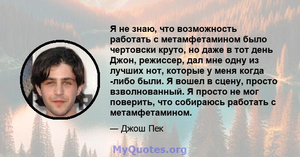 Я не знаю, что возможность работать с метамфетамином было чертовски круто, но даже в тот день Джон, режиссер, дал мне одну из лучших нот, которые у меня когда -либо были. Я вошел в сцену, просто взволнованный. Я просто