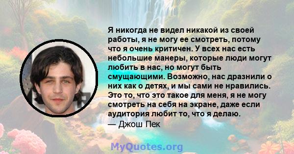 Я никогда не видел никакой из своей работы, я не могу ее смотреть, потому что я очень критичен. У всех нас есть небольшие манеры, которые люди могут любить в нас, но могут быть смущающими. Возможно, нас дразнили о них