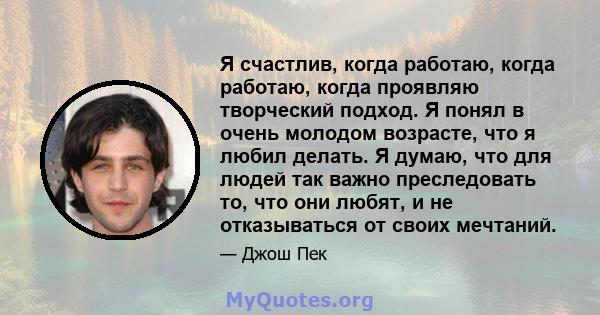 Я счастлив, когда работаю, когда работаю, когда проявляю творческий подход. Я понял в очень молодом возрасте, что я любил делать. Я думаю, что для людей так важно преследовать то, что они любят, и не отказываться от