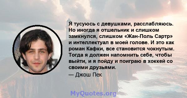 Я тусуюсь с девушками, расслабляюсь. Но иногда я отшельник и слишком замкнулся, слишком «Жан-Поль Сартр» и интеллектуал в моей голове. И это как роман Кафки, все становится чокнутым. Тогда я должен напомнить себе, чтобы 