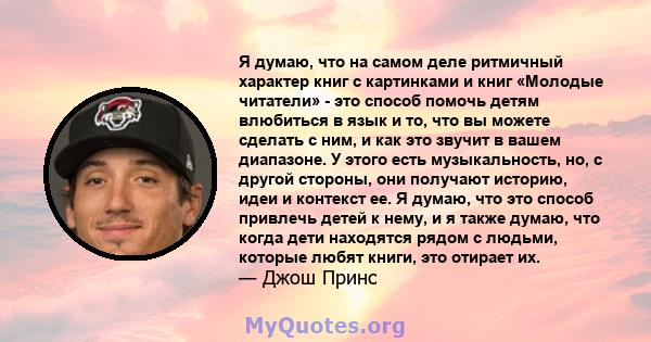 Я думаю, что на самом деле ритмичный характер книг с картинками и книг «Молодые читатели» - это способ помочь детям влюбиться в язык и то, что вы можете сделать с ним, и как это звучит в вашем диапазоне. У этого есть