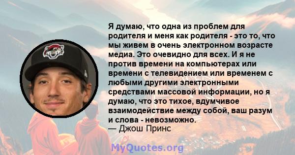 Я думаю, что одна из проблем для родителя и меня как родителя - это то, что мы живем в очень электронном возрасте медиа. Это очевидно для всех. И я не против времени на компьютерах или времени с телевидением или