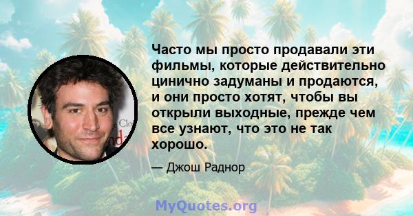 Часто мы просто продавали эти фильмы, которые действительно цинично задуманы и продаются, и они просто хотят, чтобы вы открыли выходные, прежде чем все узнают, что это не так хорошо.