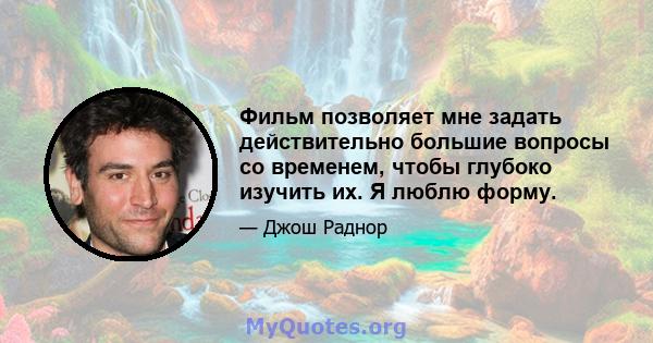 Фильм позволяет мне задать действительно большие вопросы со временем, чтобы глубоко изучить их. Я люблю форму.