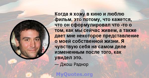 Когда я хожу в кино и люблю фильм, это потому, что кажется, что он сформулировал что -то о том, как мы сейчас живем, а также дает мне некоторое представление о моей собственной жизни. Я чувствую себя на самом деле