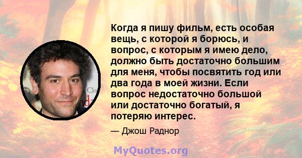 Когда я пишу фильм, есть особая вещь, с которой я борюсь, и вопрос, с которым я имею дело, должно быть достаточно большим для меня, чтобы посвятить год или два года в моей жизни. Если вопрос недостаточно большой или