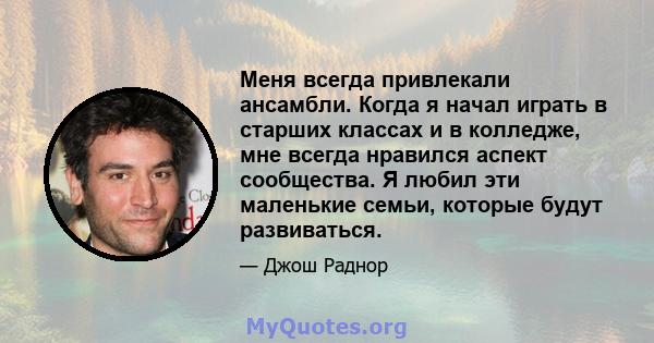 Меня всегда привлекали ансамбли. Когда я начал играть в старших классах и в колледже, мне всегда нравился аспект сообщества. Я любил эти маленькие семьи, которые будут развиваться.