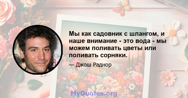 Мы как садовник с шлангом, и наше внимание - это вода - мы можем поливать цветы или поливать сорняки.