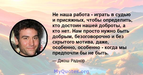 Не наша работа - играть в судью и присяжных, чтобы определить, кто достоин нашей доброты, а кто нет. Нам просто нужно быть добрым, безоговорочно и без скрытого мотива, даже, особенно, особенно - когда мы предпочли бы не 