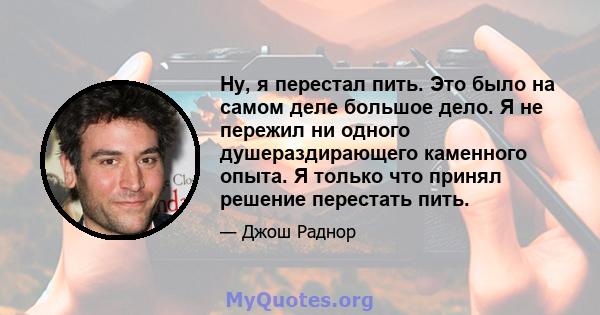 Ну, я перестал пить. Это было на самом деле большое дело. Я не пережил ни одного душераздирающего каменного опыта. Я только что принял решение перестать пить.