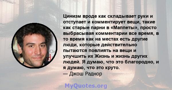 Цинизм вроде как складывает руки и отступает и комментирует вещи, такие как старые парни в «Маппеты», просто выбрасывая комментарии все время, в то время как на местах есть другие люди, которые действительно пытаются