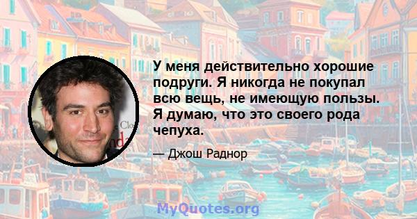 У меня действительно хорошие подруги. Я никогда не покупал всю вещь, не имеющую пользы. Я думаю, что это своего рода чепуха.