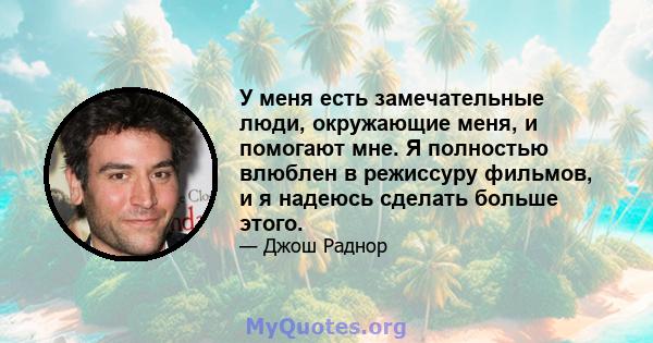 У меня есть замечательные люди, окружающие меня, и помогают мне. Я полностью влюблен в режиссуру фильмов, и я надеюсь сделать больше этого.