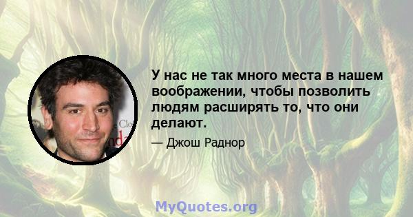 У нас не так много места в нашем воображении, чтобы позволить людям расширять то, что они делают.