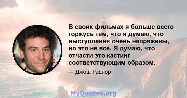 В своих фильмах я больше всего горжусь тем, что я думаю, что выступления очень напряжены, но это не все. Я думаю, что отчасти это кастинг соответствующим образом.