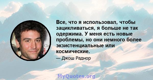 Все, что я использовал, чтобы зацикливаться, я больше не так одержима. У меня есть новые проблемы, но они немного более экзистенциальные или космические.