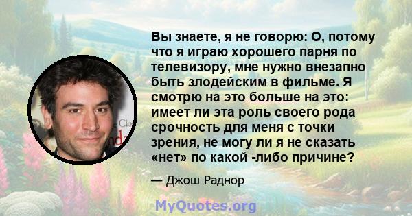 Вы знаете, я не говорю: О, потому что я играю хорошего парня по телевизору, мне нужно внезапно быть злодейским в фильме. Я смотрю на это больше на это: имеет ли эта роль своего рода срочность для меня с точки зрения, не 