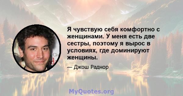 Я чувствую себя комфортно с женщинами. У меня есть две сестры, поэтому я вырос в условиях, где доминируют женщины.