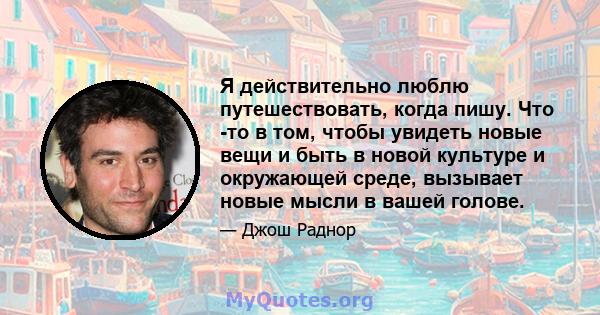 Я действительно люблю путешествовать, когда пишу. Что -то в том, чтобы увидеть новые вещи и быть в новой культуре и окружающей среде, вызывает новые мысли в вашей голове.