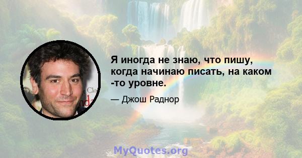 Я иногда не знаю, что пишу, когда начинаю писать, на каком -то уровне.