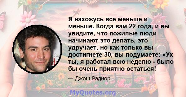 Я нахожусь все меньше и меньше. Когда вам 22 года, и вы увидите, что пожилые люди начинают это делать, это удручает, но как только вы достигнете 30, вы подумаете: «Ух ты, я работал всю неделю - было бы очень приятно