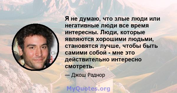 Я не думаю, что злые люди или негативные люди все время интересны. Люди, которые являются хорошими людьми, становятся лучше, чтобы быть самими собой - мне это действительно интересно смотреть.