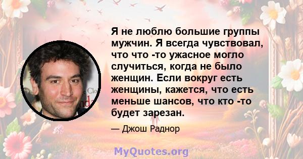 Я не люблю большие группы мужчин. Я всегда чувствовал, что что -то ужасное могло случиться, когда не было женщин. Если вокруг есть женщины, кажется, что есть меньше шансов, что кто -то будет зарезан.