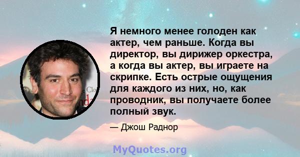 Я немного менее голоден как актер, чем раньше. Когда вы директор, вы дирижер оркестра, а когда вы актер, вы играете на скрипке. Есть острые ощущения для каждого из них, но, как проводник, вы получаете более полный звук.