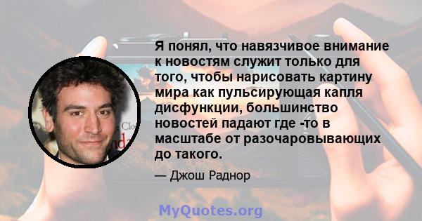 Я понял, что навязчивое внимание к новостям служит только для того, чтобы нарисовать картину мира как пульсирующая капля дисфункции, большинство новостей падают где -то в масштабе от разочаровывающих до такого.