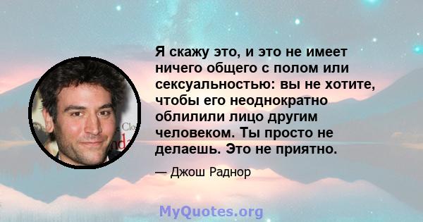 Я скажу это, и это не имеет ничего общего с полом или сексуальностью: вы не хотите, чтобы его неоднократно облилили лицо другим человеком. Ты просто не делаешь. Это не приятно.