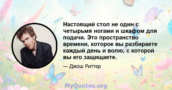 Настоящий стол не один с четырьмя ногами и шкафом для подачи. Это пространство времени, которое вы разбираете каждый день и волю, с которой вы его защищаете.