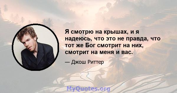 Я смотрю на крышах, и я надеюсь, что это не правда, что тот же Бог смотрит на них, смотрит на меня и вас.