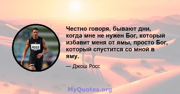 Честно говоря, бывают дни, когда мне не нужен Бог, который избавит меня от ямы, просто Бог, который спустится со мной в яму.