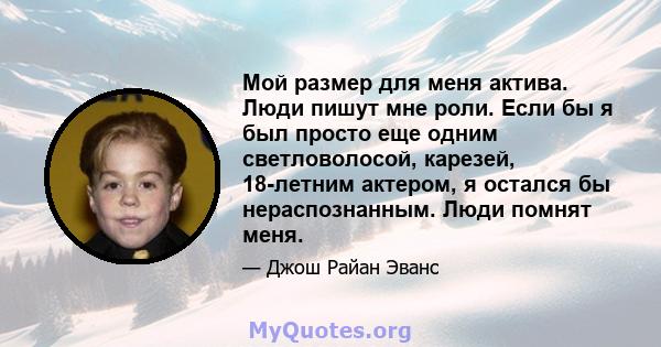 Мой размер для меня актива. Люди пишут мне роли. Если бы я был просто еще одним светловолосой, карезей, 18-летним актером, я остался бы нераспознанным. Люди помнят меня.