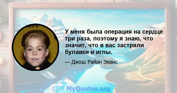 У меня была операция на сердце три раза, поэтому я знаю, что значит, что в вас застряли булавки и иглы.