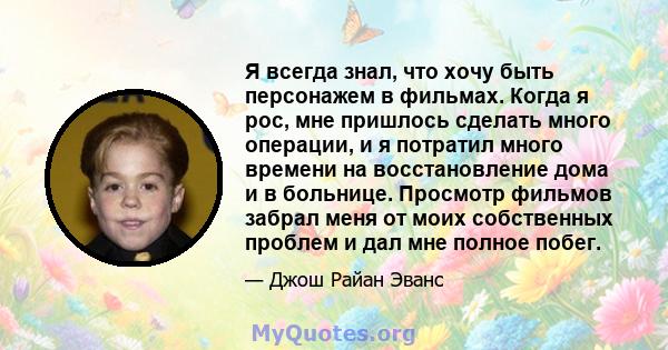 Я всегда знал, что хочу быть персонажем в фильмах. Когда я рос, мне пришлось сделать много операции, и я потратил много времени на восстановление дома и в больнице. Просмотр фильмов забрал меня от моих собственных