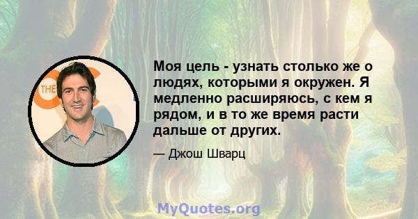 Моя цель - узнать столько же о людях, которыми я окружен. Я медленно расширяюсь, с кем я рядом, и в то же время расти дальше от других.