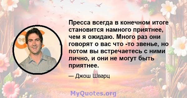 Пресса всегда в конечном итоге становится намного приятнее, чем я ожидаю. Много раз они говорят о вас что -то звенье, но потом вы встречаетесь с ними лично, и они не могут быть приятнее.