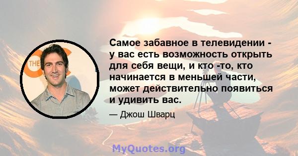 Самое забавное в телевидении - у вас есть возможность открыть для себя вещи, и кто -то, кто начинается в меньшей части, может действительно появиться и удивить вас.