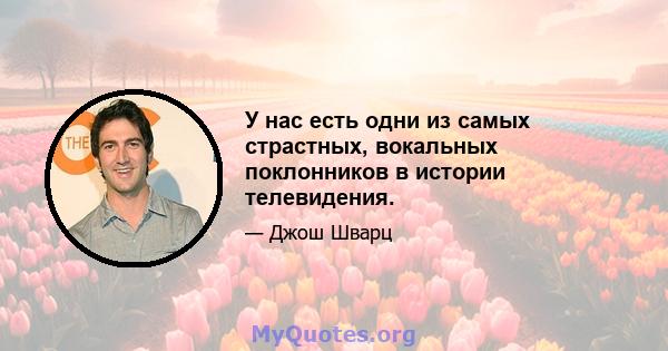 У нас есть одни из самых страстных, вокальных поклонников в истории телевидения.