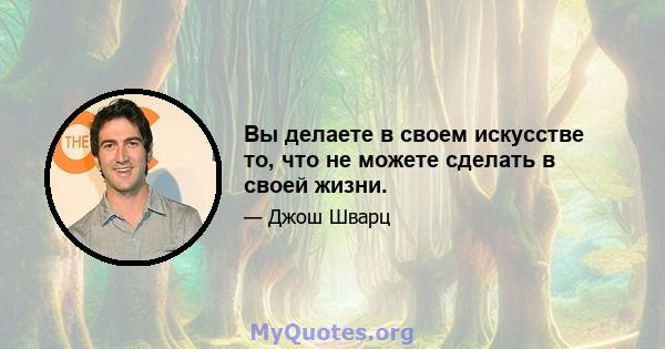 Вы делаете в своем искусстве то, что не можете сделать в своей жизни.