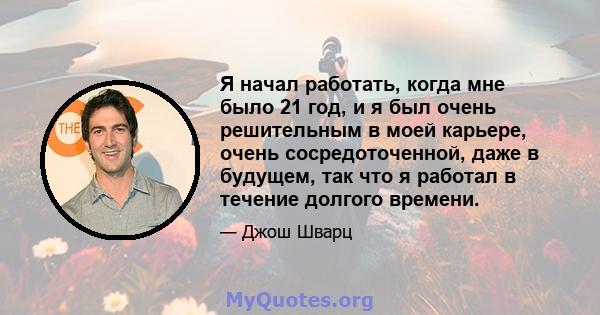 Я начал работать, когда мне было 21 год, и я был очень решительным в моей карьере, очень сосредоточенной, даже в будущем, так что я работал в течение долгого времени.