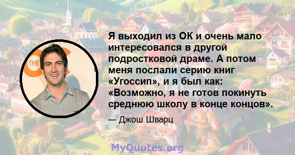 Я выходил из ОК и очень мало интересовался в другой подростковой драме. А потом меня послали серию книг «Угоссип», и я был как: «Возможно, я не готов покинуть среднюю школу в конце концов».